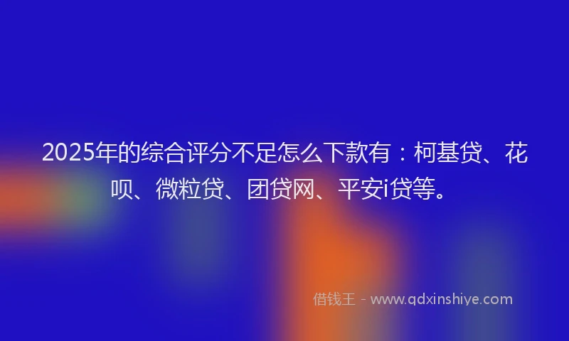 2025年的综合评分不足怎么下款有：柯基贷、花呗、微粒贷、团贷网、平安i贷等。