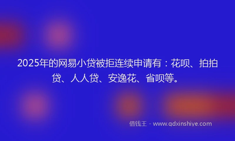 2025年的网易小贷被拒连续申请有：花呗、拍拍贷、人人贷、安逸花、省呗等。