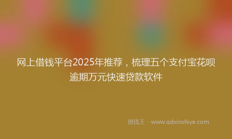 网上借钱平台2025年推荐，梳理五个支付宝花呗逾期万元快速贷款软件