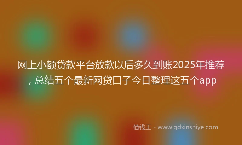 网上小额贷款平台放款以后多久到账2025年推荐，总结五个最新网贷口子今日整理这五个app
