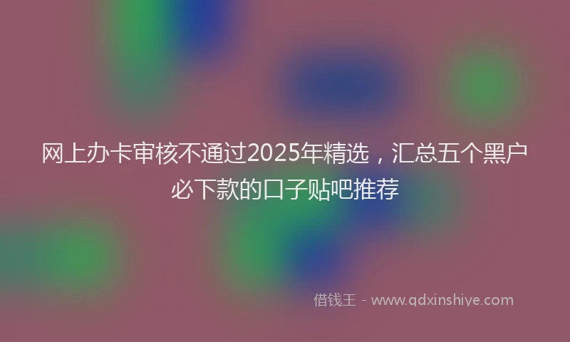 网上办卡审核不通过2025年精选，汇总五个黑户必下款的口子贴吧推荐