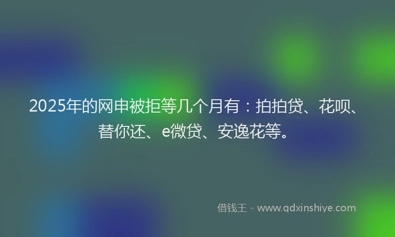 2025年的网申被拒等几个月有：拍拍贷、花呗、替你还、e微贷、安逸花等。