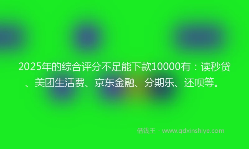 2025年的综合评分不足能下款10000有：读秒贷、美团生活费、京东金融、分期乐、还呗等。