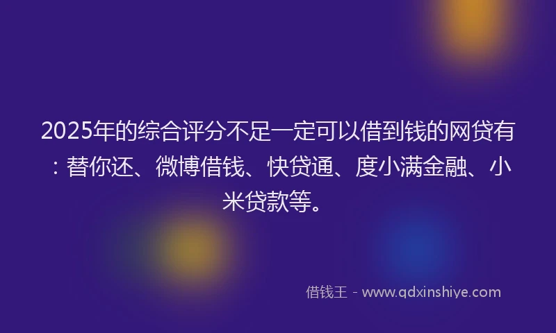2025年的综合评分不足一定可以借到钱的网贷有：替你还、微博借钱、快贷通、度小满金融、小米贷款等。