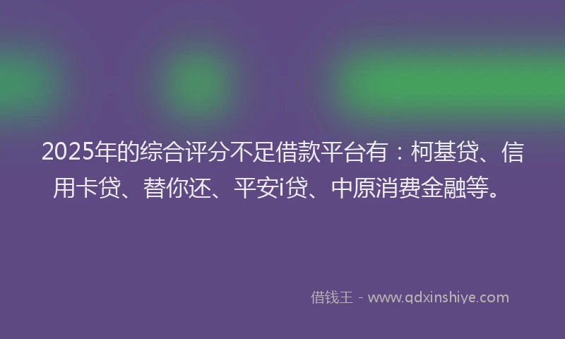2025年的综合评分不足借款平台有：柯基贷、信用卡贷、替你还、平安i贷、中原消费金融等。