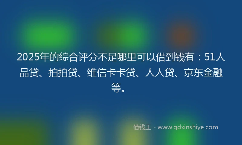 2025年的综合评分不足哪里可以借到钱有：51人品贷、拍拍贷、维信卡卡贷、人人贷、京东金融等。