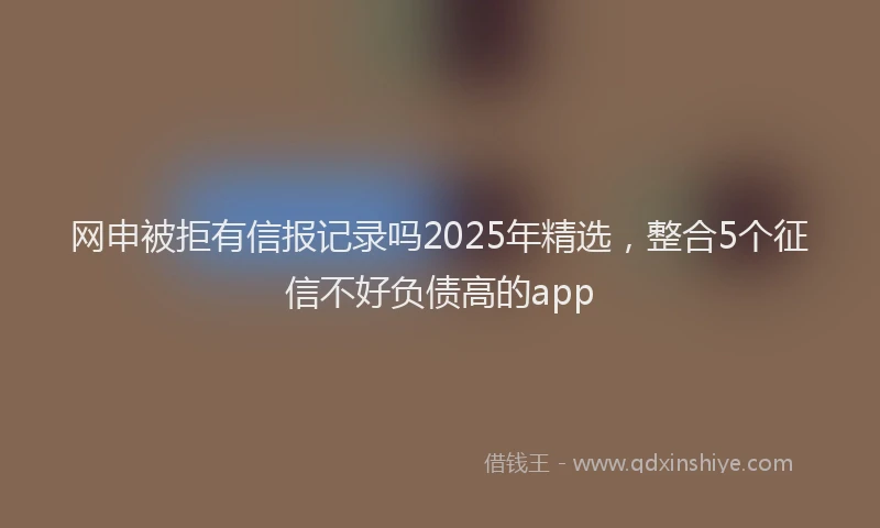 网申被拒有信报记录吗2025年精选，整合5个征信不好负债高的app