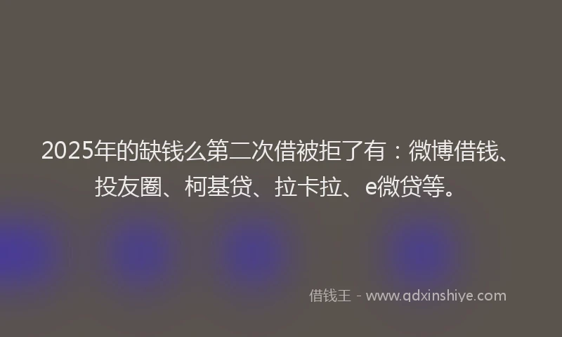 2025年的缺钱么第二次借被拒了有：微博借钱、投友圈、柯基贷、拉卡拉、e微贷等。