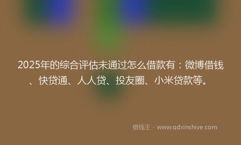 2025年的综合评估未通过怎么借款有：微博借钱、快贷通、人人贷、投友圈、小米贷款等。