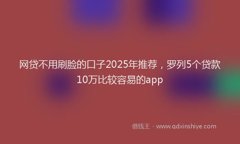 网贷不用刷脸的口子2025年推荐，罗列5个贷款10万比较容易的app