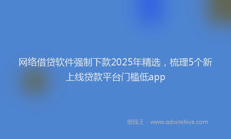 网络借贷软件强制下款2025年精选，梳理5个新上线贷款平台门槛低app
