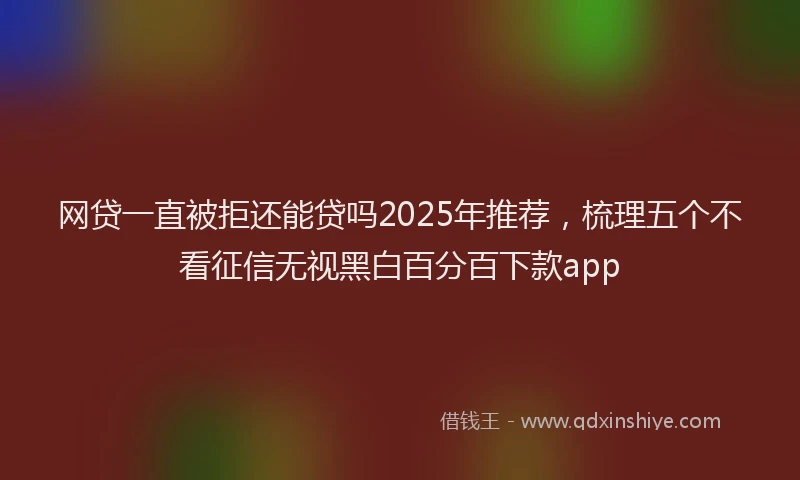 网贷一直被拒还能贷吗2025年推荐，梳理五个不看征信无视黑白百分百下款app