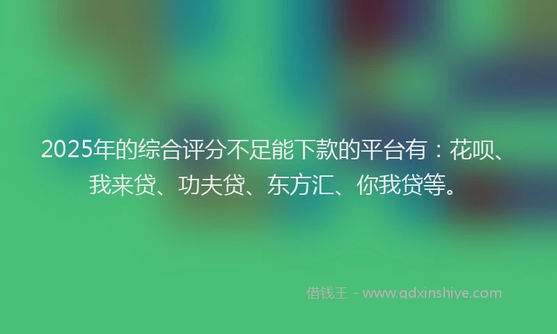 2025年的综合评分不足能下款的平台有：花呗、我来贷、功夫贷、东方汇、你我贷等。