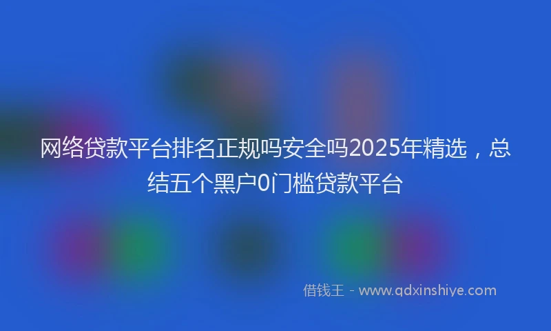 网络贷款平台排名正规吗安全吗2025年精选，总结五个黑户0门槛贷款平台