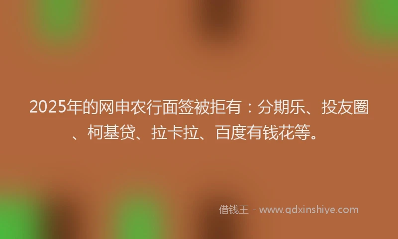 2025年的网申农行面签被拒有：分期乐、投友圈、柯基贷、拉卡拉、百度有钱花等。