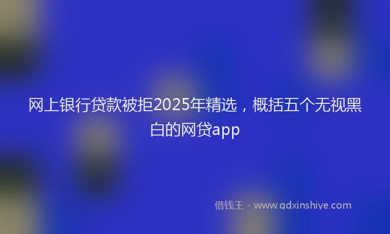 网上银行贷款被拒2025年精选，概括五个无视黑白的网贷app