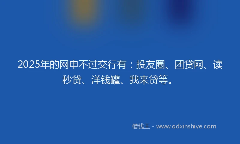 2025年的网申不过交行有：投友圈、团贷网、读秒贷、洋钱罐、我来贷等。