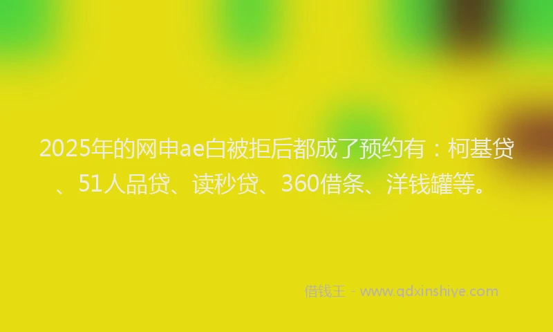 2025年的网申ae白被拒后都成了预约有:柯基贷、51人品贷、读秒贷、360借条、洋钱罐等。