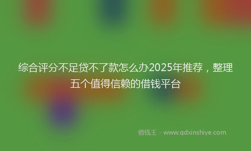 综合评分不足贷不了款怎么办2025年推荐，整理五个值得信赖的借钱平台