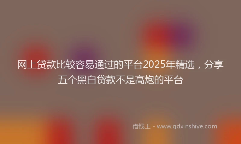 网上贷款比较容易通过的平台2025年精选，分享五个黑白贷款不是高炮的平台
