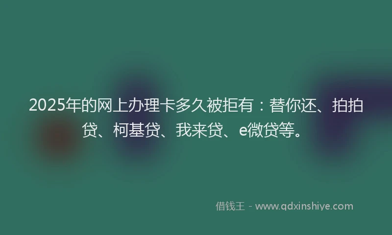 2025年的网上办理卡多久被拒有：替你还、拍拍贷、柯基贷、我来贷、e微贷等。