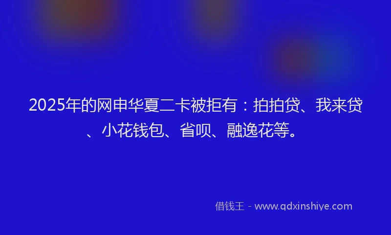2025年的网申华夏二卡被拒有：拍拍贷、我来贷、小花钱包、省呗、融逸花等。