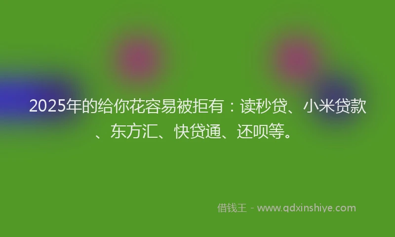 2025年的给你花容易被拒有：读秒贷、小米贷款、东方汇、快贷通、还呗等。