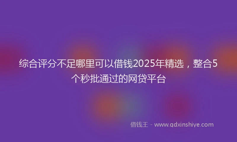 综合评分不足哪里可以借钱2025年精选，整合5个秒批通过的网贷平台