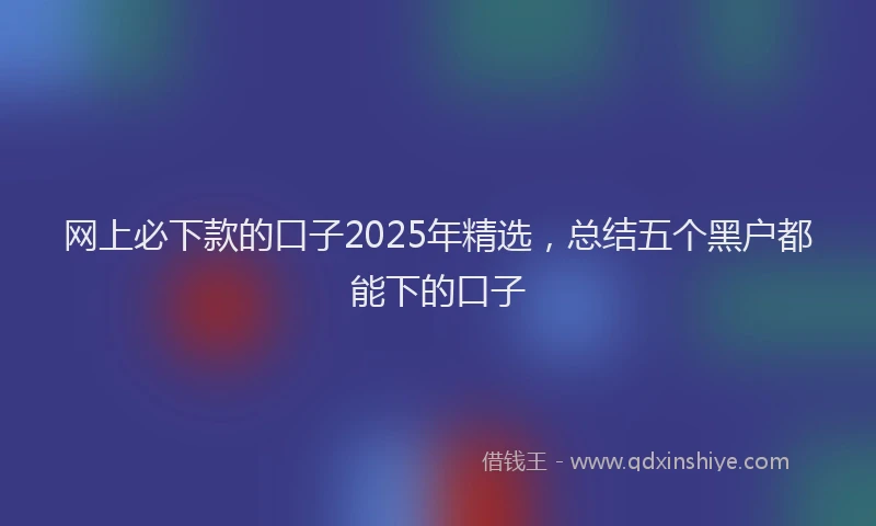 网上必下款的口子2025年精选，总结五个黑户都能下的口子