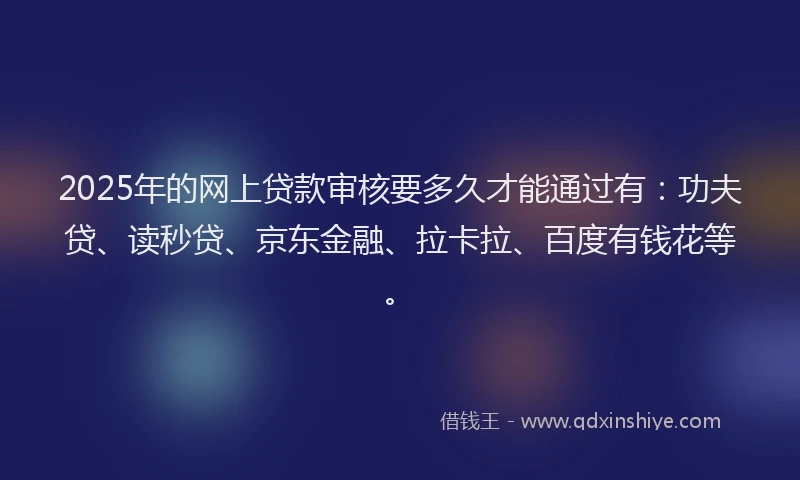 2025年的网上贷款审核要多久才能通过有：功夫贷、读秒贷、京东金融、拉卡拉、百度有钱花等。