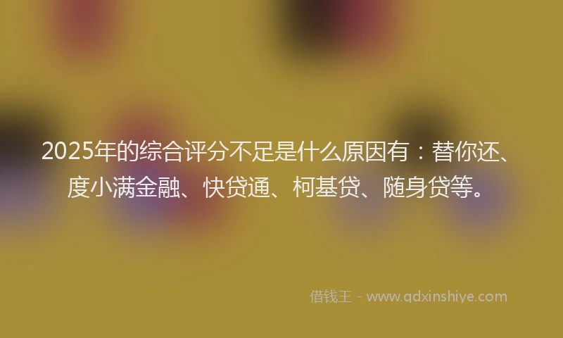 2025年的综合评分不足是什么原因有：替你还、度小满金融、快贷通、柯基贷、随身贷等。
