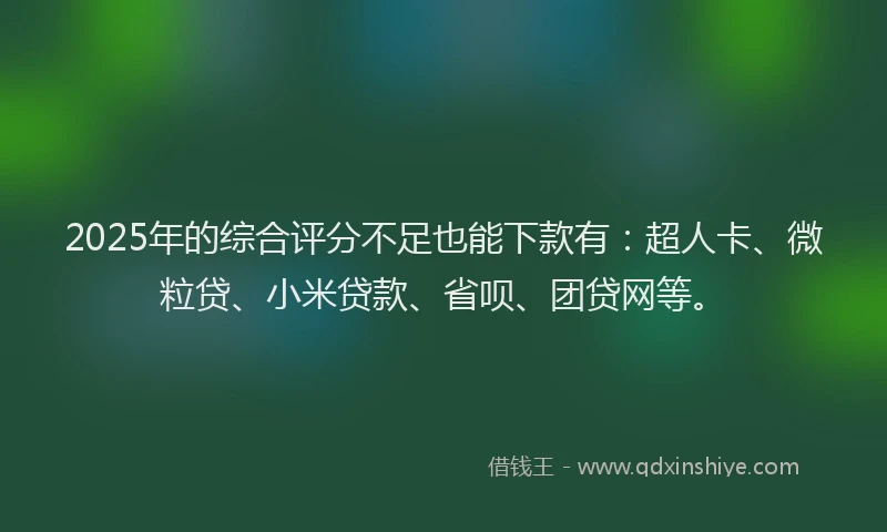 2025年的综合评分不足也能下款有：超人卡、微粒贷、小米贷款、省呗、团贷网等。