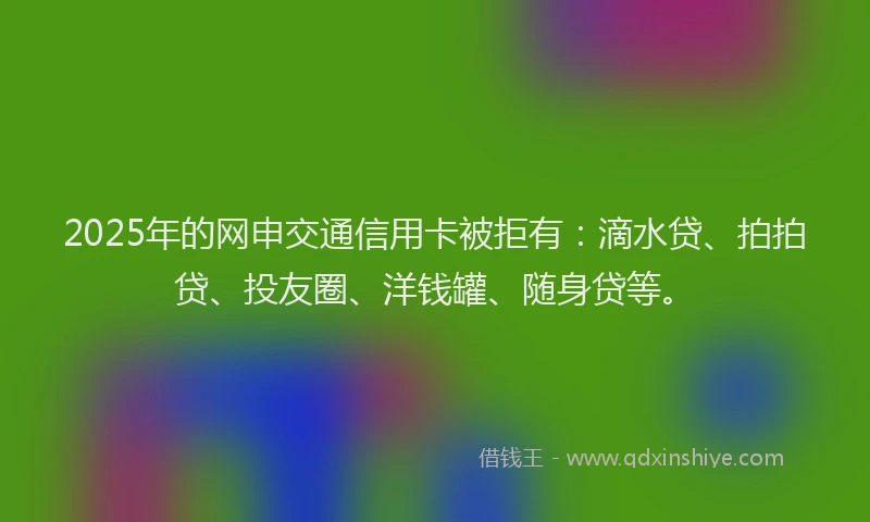 2025年的网申交通信用卡被拒有：滴水贷、拍拍贷、投友圈、洋钱罐、随身贷等。