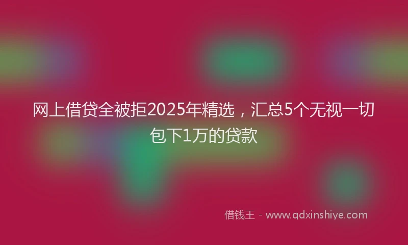 网上借贷全被拒2025年精选，汇总5个无视一切包下1万的贷款