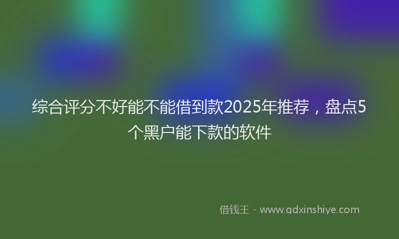 综合评分不好能不能借到款2025年推荐，盘点5个黑户能下款的软件