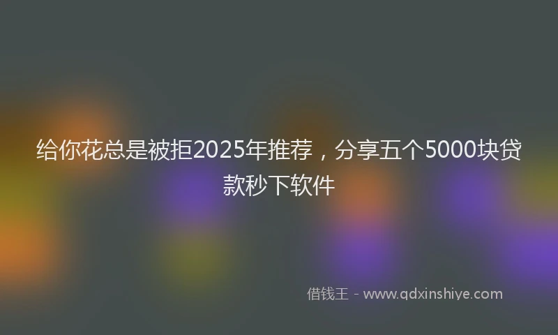 给你花总是被拒2025年推荐，分享五个5000块贷款秒下软件