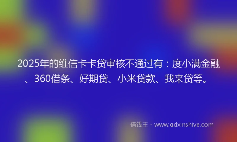 2025年的维信卡卡贷审核不通过有：度小满金融、360借条、好期贷、小米贷款、我来贷等。
