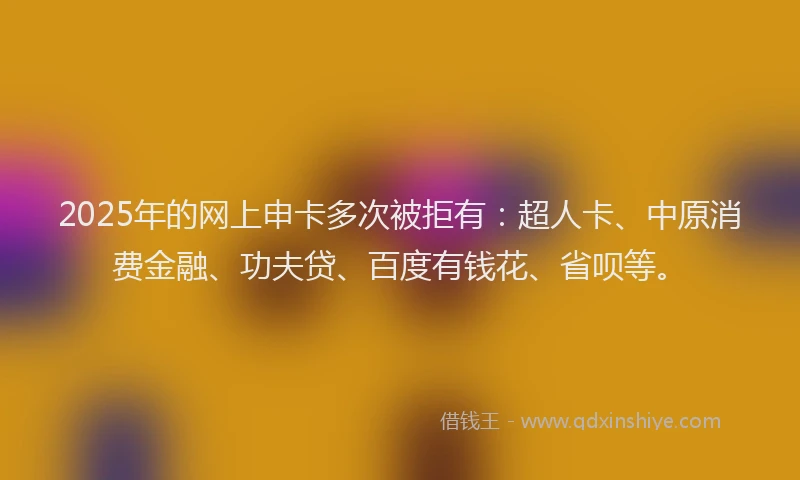 2025年的网上申卡多次被拒有：超人卡、中原消费金融、功夫贷、百度有钱花、省呗等。