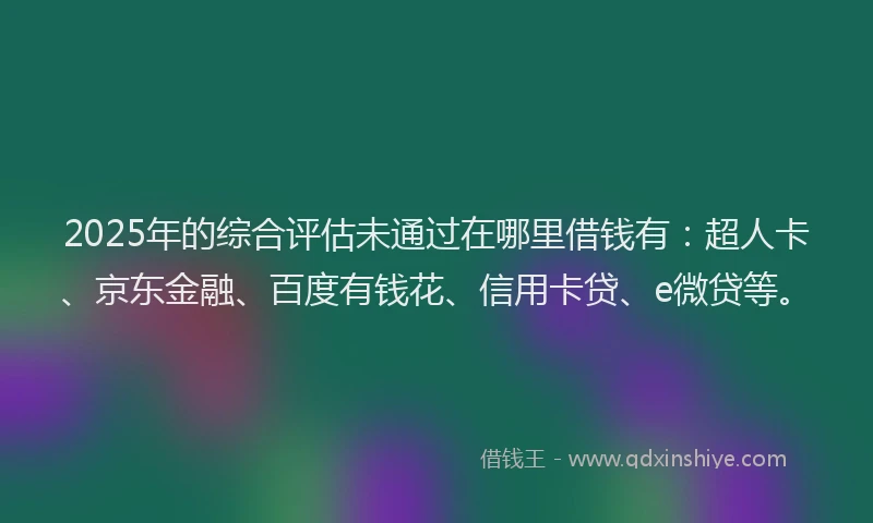 2025年的综合评估未通过在哪里借钱有：超人卡、京东金融、百度有钱花、信用卡贷、e微贷等。