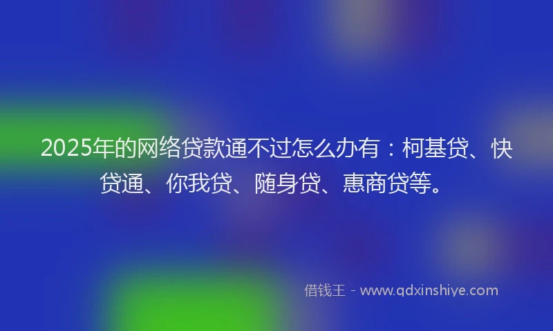 2025年的网络贷款通不过怎么办有：柯基贷、快贷通、你我贷、随身贷、惠商贷等。