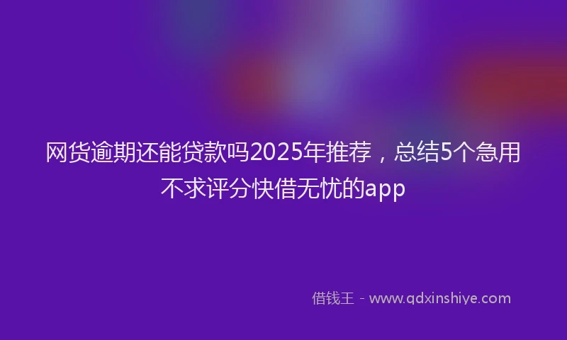 网货逾期还能贷款吗2025年推荐,总结5个急用不求评分快借无忧的app