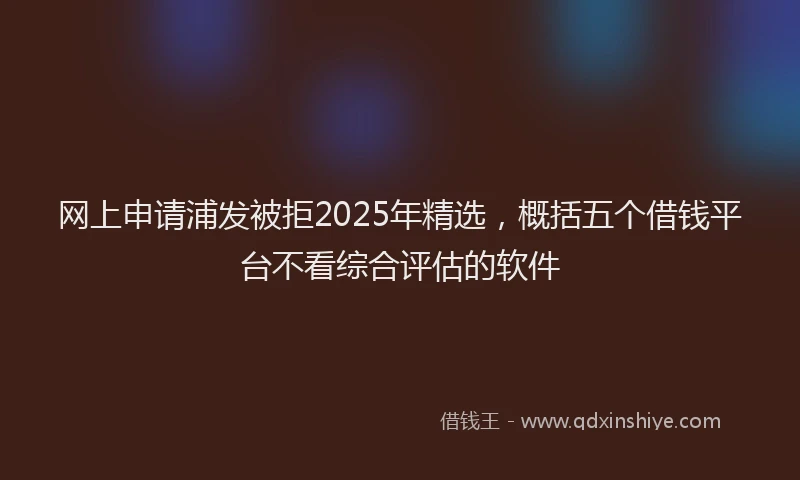 网上申请浦发被拒2025年精选，概括五个借钱平台不看综合评估的软件