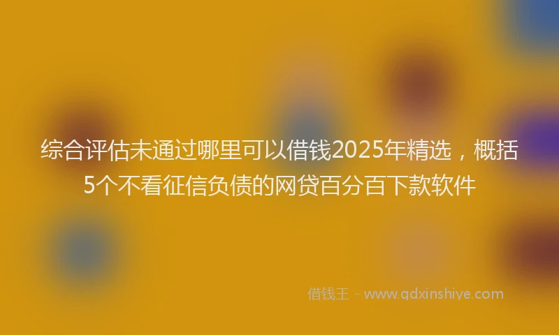 综合评估未通过哪里可以借钱2025年精选，概括5个不看征信负债的网贷百分百下款软件