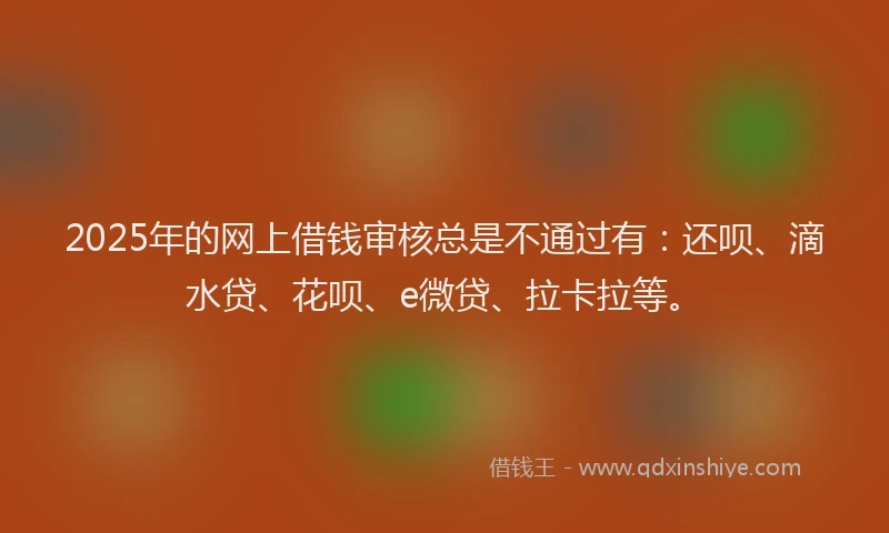 2025年的网上借钱审核总是不通过有：还呗、滴水贷、花呗、e微贷、拉卡拉等。