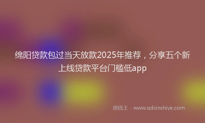 绵阳贷款包过当天放款2025年推荐，分享五个新上线贷款平台门槛低app