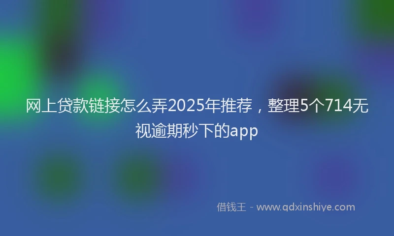 网上贷款链接怎么弄2025年推荐，整理5个714无视逾期秒下的app