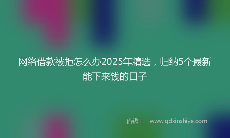 网络借款被拒怎么办2025年精选，归纳5个最新能下来钱的口子