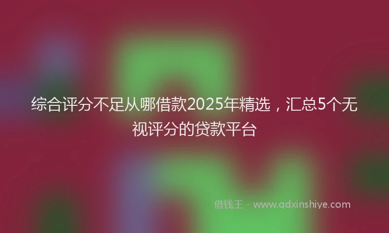 综合评分不足从哪借款2025年精选，汇总5个无视评分的贷款平台