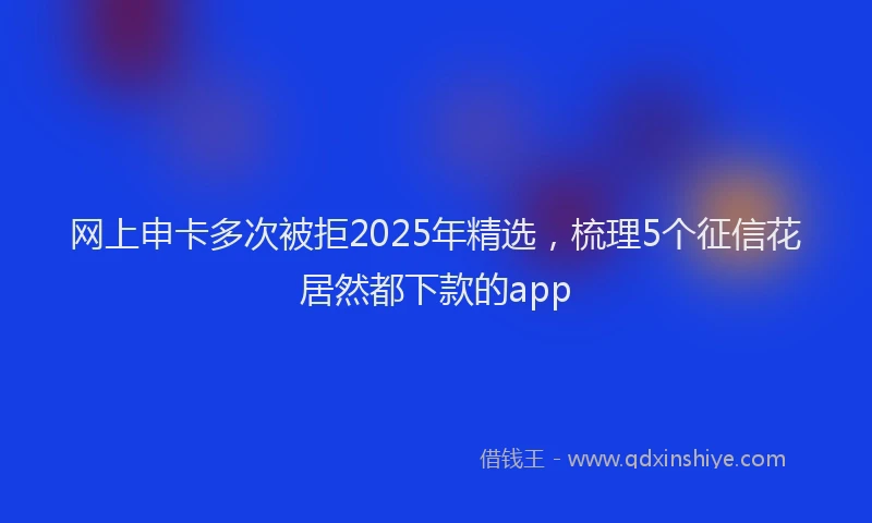 网上申卡多次被拒2025年精选，梳理5个征信花居然都下款的app