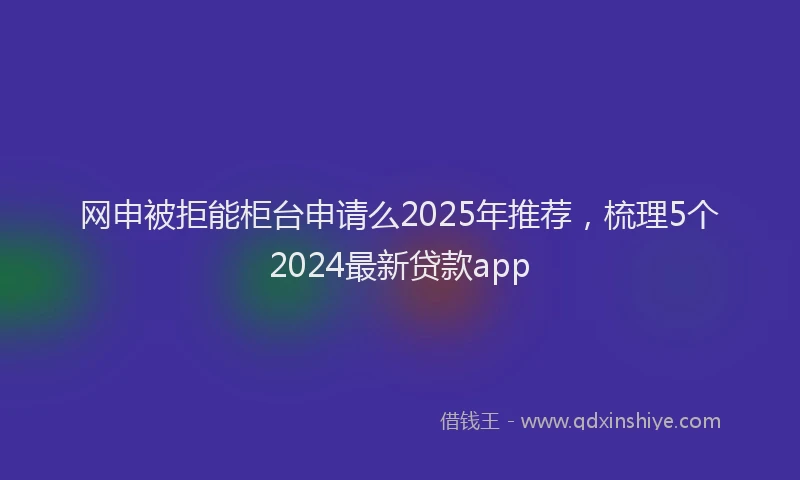 网申被拒能柜台申请么2025年推荐，梳理5个2024最新贷款app